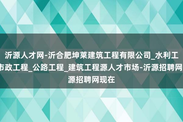 沂源人才网-沂合肥坤莱建筑工程有限公司_水利工程_市政工程_公路工程_建筑工程源人才市场-沂源招聘网现在