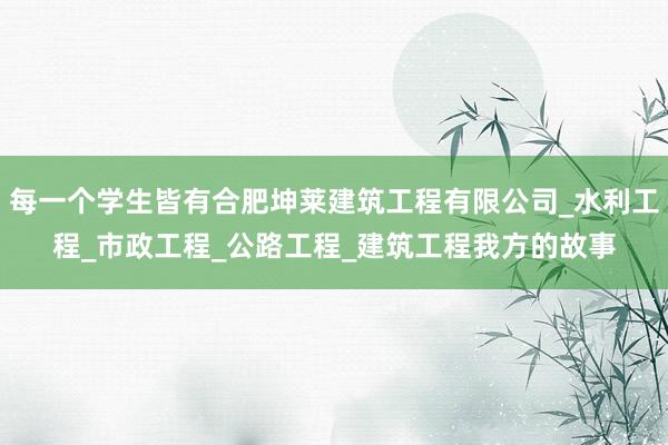 每一个学生皆有合肥坤莱建筑工程有限公司_水利工程_市政工程_公路工程_建筑工程我方的故事