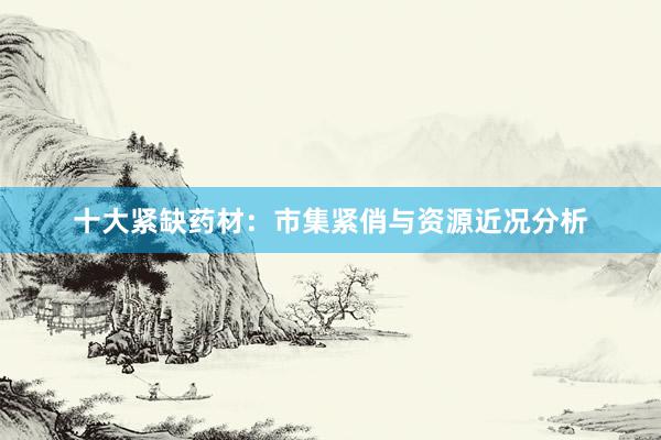 十大紧缺药材：市集紧俏与资源近况分析